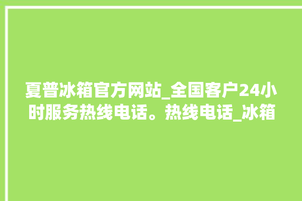 夏普冰箱官方网站_全国客户24小时服务热线电话。热线电话_冰箱