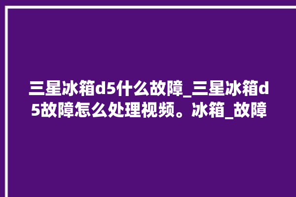 三星冰箱d5什么故障_三星冰箱d5故障怎么处理视频。冰箱_故障