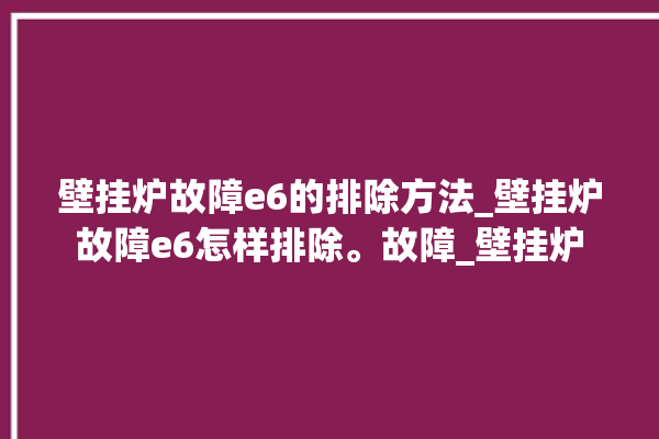 壁挂炉故障e6的排除方法_壁挂炉故障e6怎样排除。故障_壁挂炉