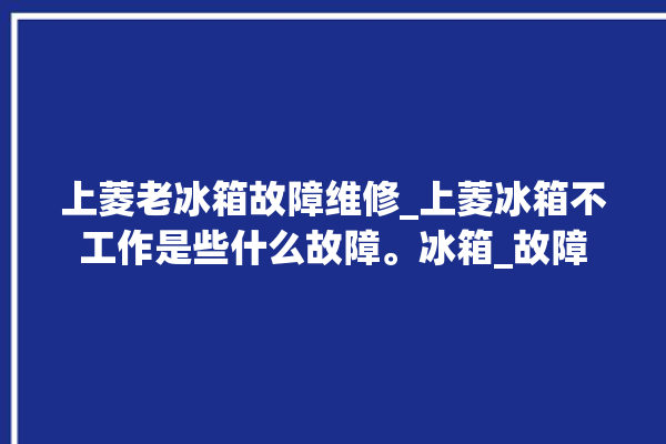 上菱老冰箱故障维修_上菱冰箱不工作是些什么故障。冰箱_故障