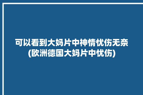 可以看到大妈片中神情忧伤无奈(欧洲德国大妈片中忧伤)