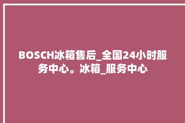 BOSCH冰箱售后_全国24小时服务中心。冰箱_服务中心