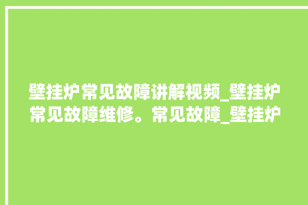 壁挂炉常见故障讲解视频_壁挂炉常见故障维修。常见故障_壁挂炉