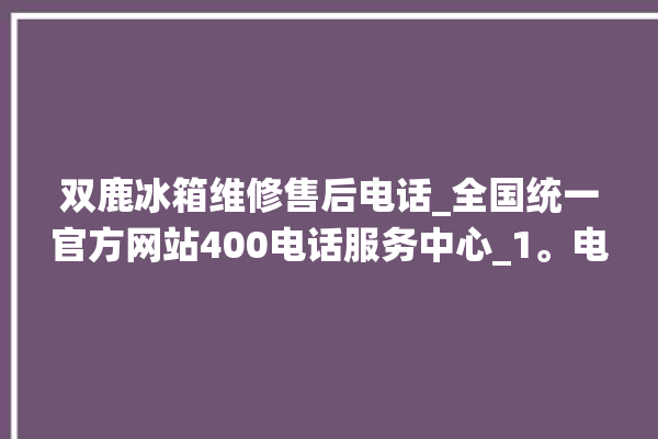 双鹿冰箱维修售后电话_全国统一官方网站400电话服务中心_1。电话_全国统一