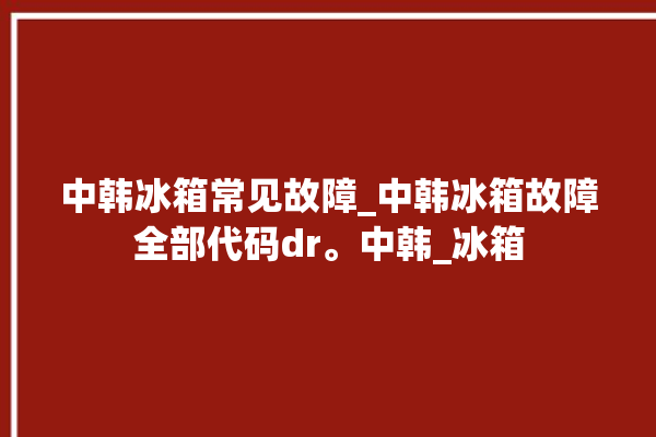 中韩冰箱常见故障_中韩冰箱故障全部代码dr。中韩_冰箱