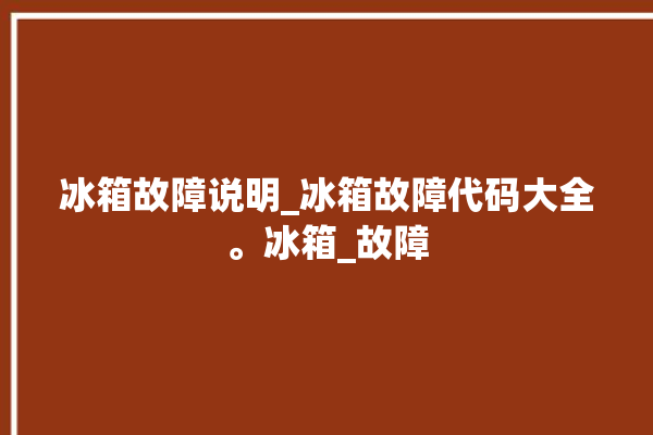 冰箱故障说明_冰箱故障代码大全。冰箱_故障