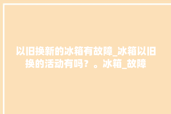 以旧换新的冰箱有故障_冰箱以旧换的活动有吗？。冰箱_故障