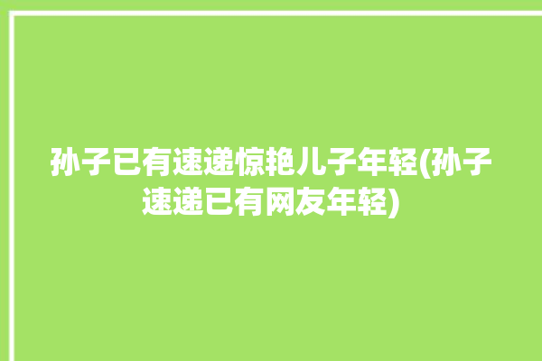 孙子已有速递惊艳儿子年轻(孙子速递已有网友年轻)