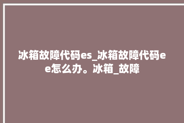 冰箱故障代码es_冰箱故障代码ee怎么办。冰箱_故障