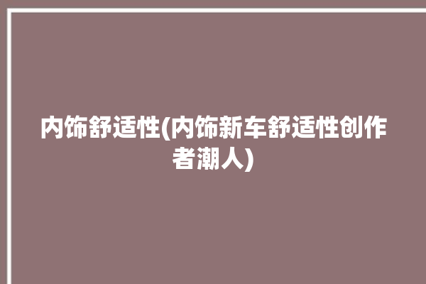 内饰舒适性(内饰新车舒适性创作者潮人)