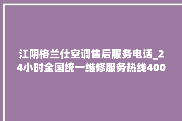 江阴格兰仕空调售后服务电话_24小时全国统一维修服务热线400售后电话。格兰仕_江阴