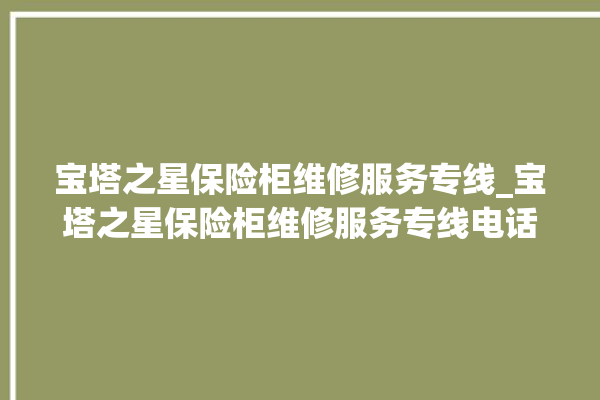 宝塔之星保险柜维修服务专线_宝塔之星保险柜维修服务专线电话号码。保险柜_宝塔