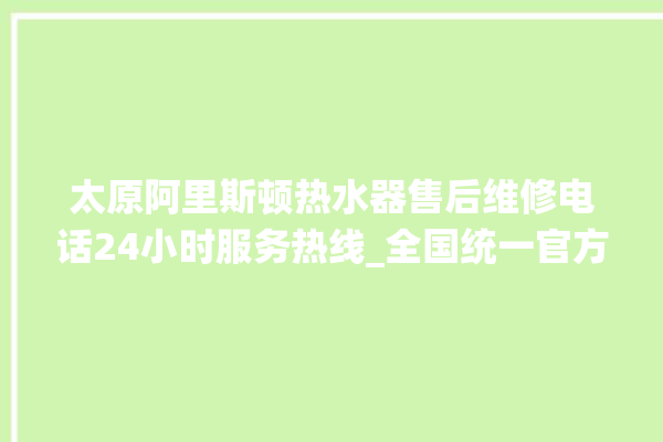 太原阿里斯顿热水器售后维修电话24小时服务热线_全国统一官方400客服电话。太原_阿里