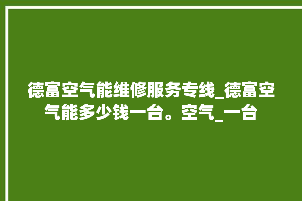 德富空气能维修服务专线_德富空气能多少钱一台。空气_一台