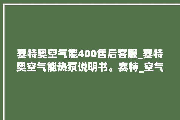 赛特奥空气能400售后客服_赛特奥空气能热泵说明书。赛特_空气