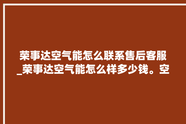 荣事达空气能怎么联系售后客服_荣事达空气能怎么样多少钱。空气_荣事达