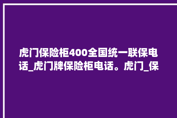 虎门保险柜400全国统一联保电话_虎门牌保险柜电话。虎门_保险柜