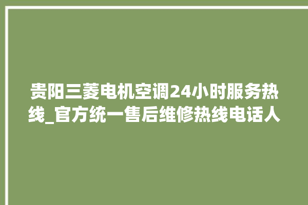 贵阳三菱电机空调24小时服务热线_官方统一售后维修热线电话人工客服咨询。贵阳_客服