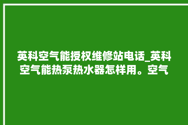 英科空气能授权维修站电话_英科空气能热泵热水器怎样用。空气_热水器