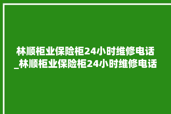 林顺柜业保险柜24小时维修电话_林顺柜业保险柜24小时维修电话是多少。保险柜_小时