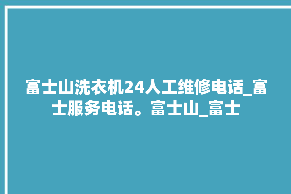 富士山洗衣机24人工维修电话_富士服务电话。富士山_富士