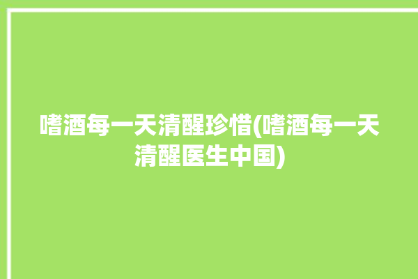 嗜酒每一天清醒珍惜(嗜酒每一天清醒医生中国)