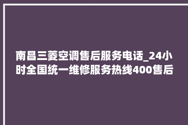 南昌三菱空调售后服务电话_24小时全国统一维修服务热线400售后电话。售后_南昌