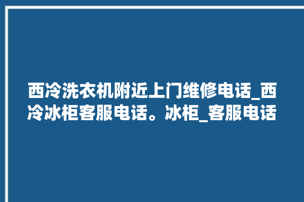 西冷洗衣机附近上门维修电话_西冷冰柜客服电话。冰柜_客服电话