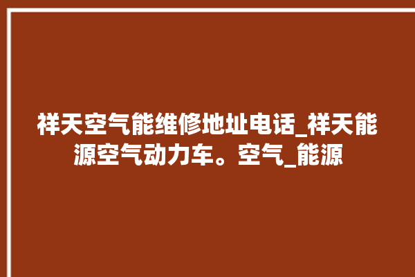 祥天空气能维修地址电话_祥天能源空气动力车。空气_能源