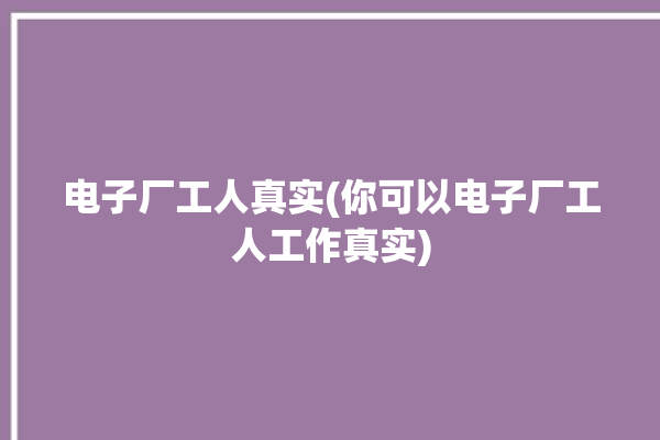 电子厂工人真实(你可以电子厂工人工作真实)