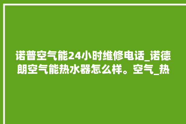 诺普空气能24小时维修电话_诺德朗空气能热水器怎么样。空气_热水器