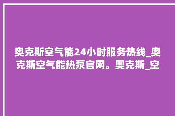 奥克斯空气能24小时服务热线_奥克斯空气能热泵官网。奥克斯_空气