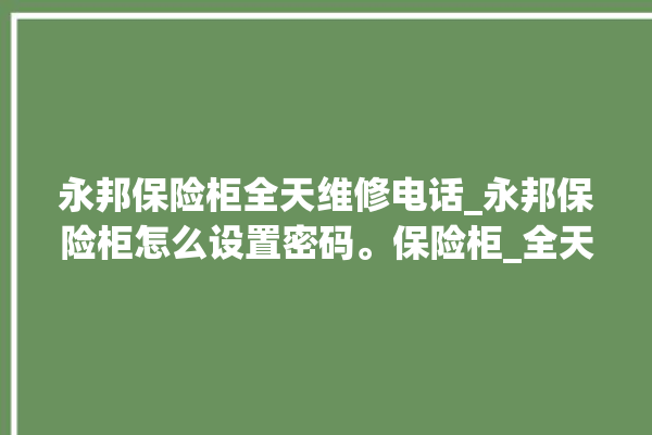 永邦保险柜全天维修电话_永邦保险柜怎么设置密码。保险柜_全天