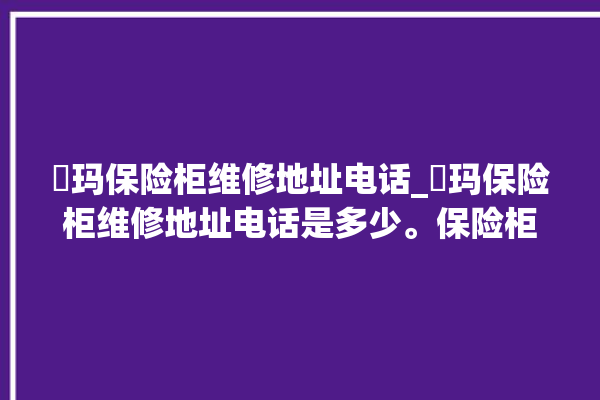 玥玛保险柜维修地址电话_玥玛保险柜维修地址电话是多少。保险柜_地址