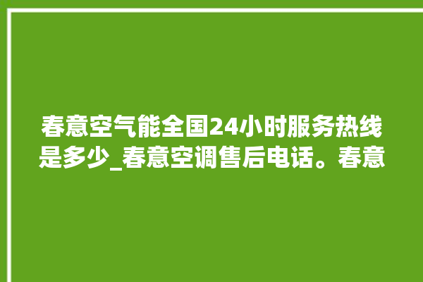 春意空气能全国24小时服务热线是多少_春意空调售后电话。春意_服务热线