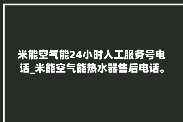 米能空气能24小时人工服务号电话_米能空气能热水器售后电话。空气_电话