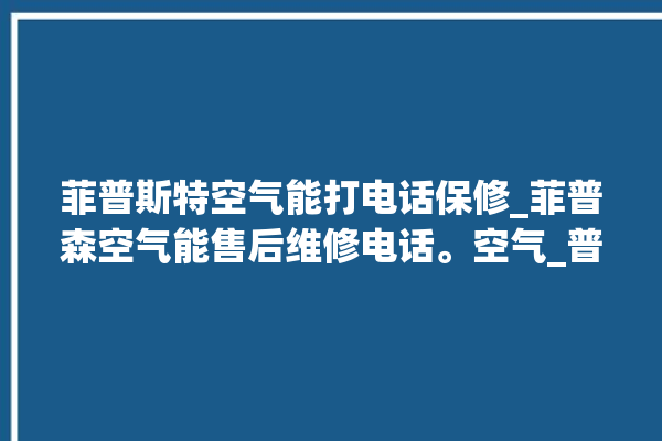 菲普斯特空气能打电话保修_菲普森空气能售后维修电话。空气_普斯