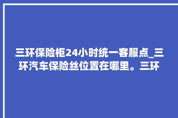 三环保险柜24小时统一客服点_三环汽车保险丝位置在哪里。三环_客服