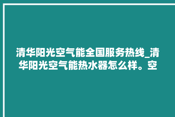 清华阳光空气能全国服务热线_清华阳光空气能热水器怎么样。空气_清华阳光