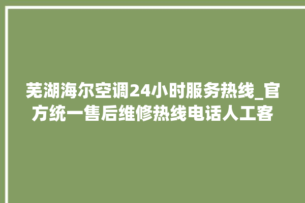 芜湖海尔空调24小时服务热线_官方统一售后维修热线电话人工客服咨询。芜湖_客服