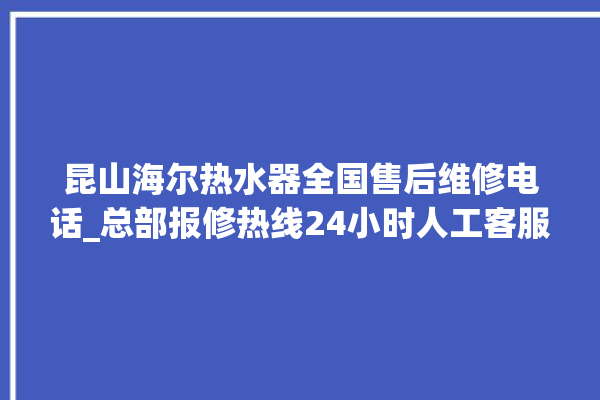 昆山海尔热水器全国售后维修电话_总部报修热线24小时人工客服。海尔_昆山