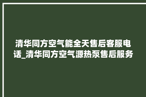 清华同方空气能全天售后客服电话_清华同方空气源热泵售后服务电话。同方_清华