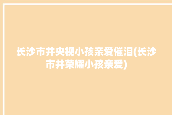 长沙市井央视小孩亲爱催泪(长沙市井荣耀小孩亲爱)