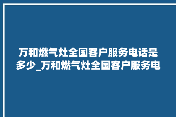 万和燃气灶全国客户服务电话是多少_万和燃气灶全国客户服务电话是多少号。服务电话_燃气灶