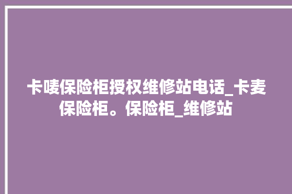 卡唛保险柜授权维修站电话_卡麦保险柜。保险柜_维修站