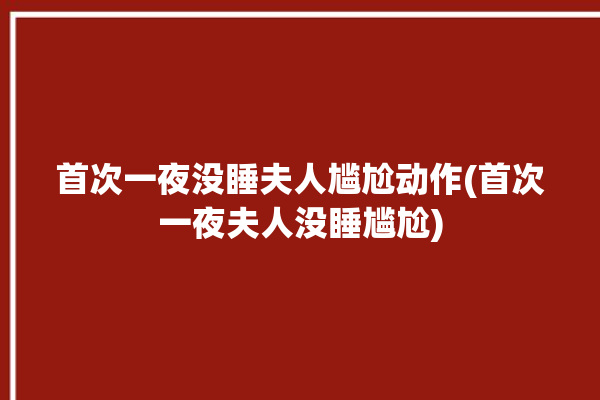 首次一夜没睡夫人尴尬动作(首次一夜夫人没睡尴尬)