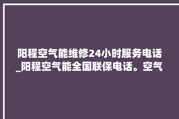 阳程空气能维修24小时服务电话_阳程空气能全国联保电话。空气_服务电话