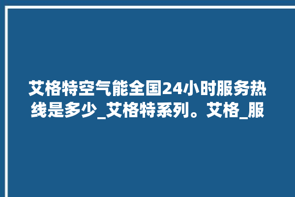 艾格特空气能全国24小时服务热线是多少_艾格特系列。艾格_服务热线