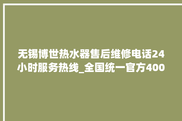 无锡博世热水器售后维修电话24小时服务热线_全国统一官方400客服电话。无锡_服务热线