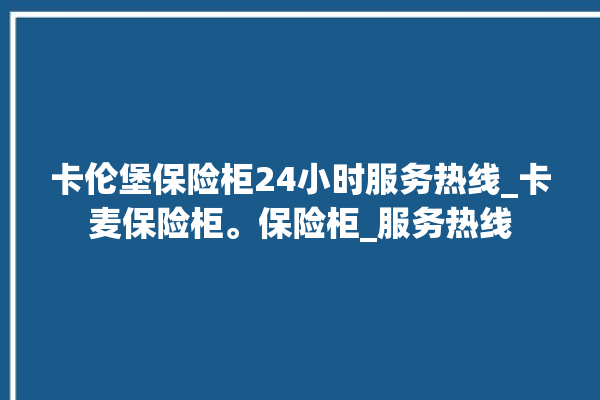 卡伦堡保险柜24小时服务热线_卡麦保险柜。保险柜_服务热线